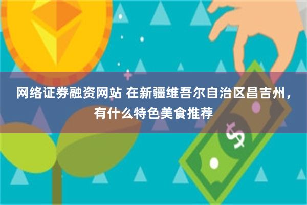 网络证劵融资网站 在新疆维吾尔自治区昌吉州，有什么特色美食推荐