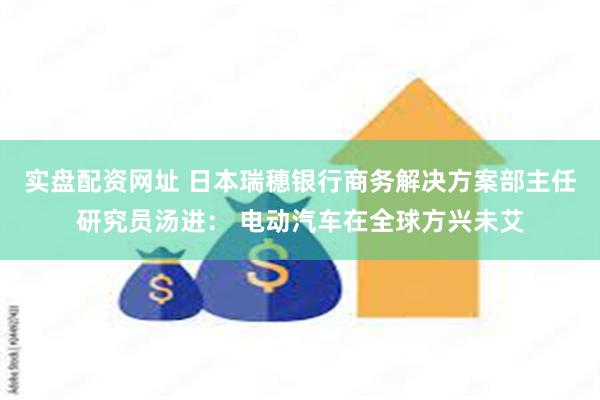 实盘配资网址 日本瑞穗银行商务解决方案部主任研究员汤进： 电动汽车在全球方兴未艾