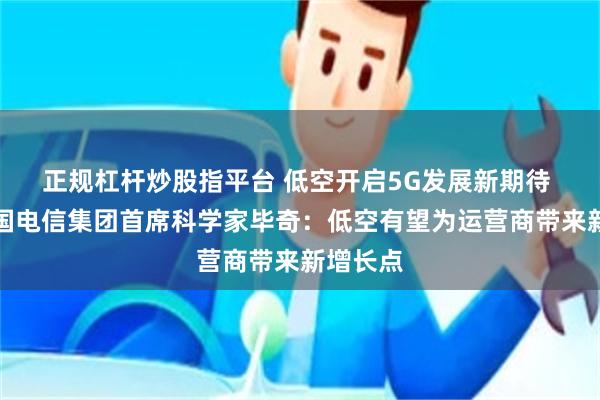 正规杠杆炒股指平台 低空开启5G发展新期待 专访中国电信集团首席科学家毕奇：低空有望为运营商带来新增长点