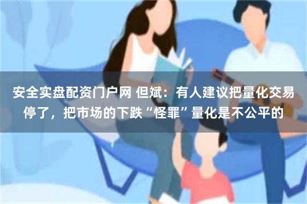 安全实盘配资门户网 但斌：有人建议把量化交易停了，把市场的下跌“怪罪”量化是不公平的