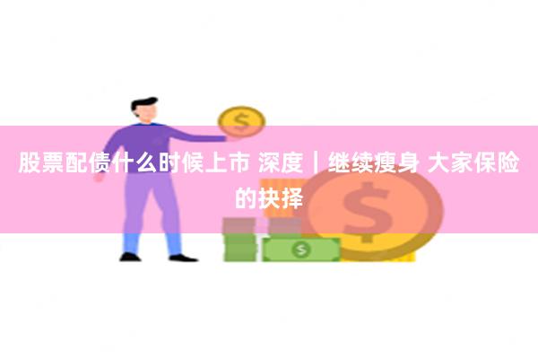 股票配债什么时候上市 深度｜继续瘦身 大家保险的抉择