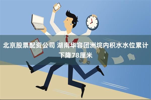 北京股票配资公司 湖南华容团洲垸内积水水位累计下降78厘米