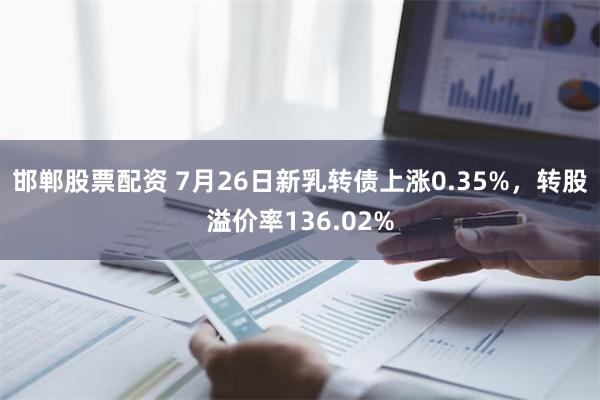 邯郸股票配资 7月26日新乳转债上涨0.35%，转股溢价率136.02%