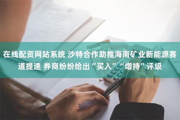 在线配资网站系统 沙特合作助推海南矿业新能源赛道提速 券商纷纷给出“买入”“增持”评级