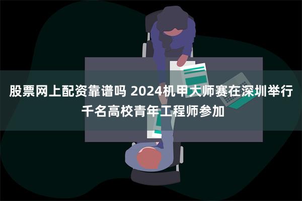 股票网上配资靠谱吗 2024机甲大师赛在深圳举行 千名高校青年工程师参加