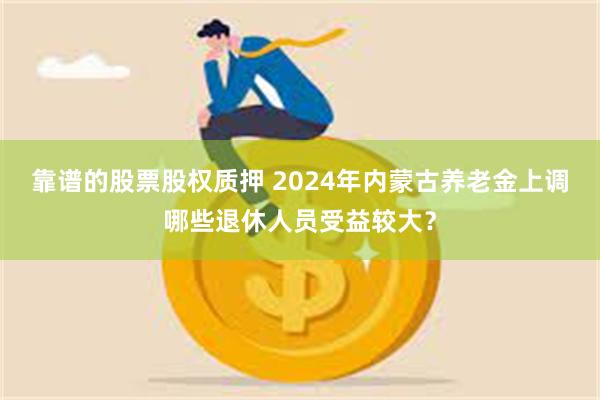 靠谱的股票股权质押 2024年内蒙古养老金上调哪些退休人员受益较大？