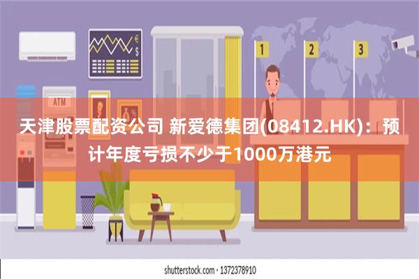 天津股票配资公司 新爱德集团(08412.HK)：预计年度亏损不少于1000万港元