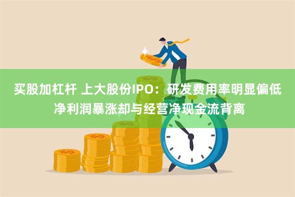 买股加杠杆 上大股份IPO：研发费用率明显偏低 净利润暴涨却与经营净现金流背离