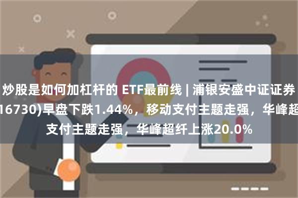 炒股是如何加杠杆的 ETF最前线 | 浦银安盛中证证券公司30ETF(516730)早盘下跌1.44%，移动支付主题走强，华峰超纤上涨20.0%