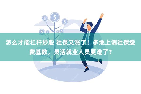 怎么才能杠杆炒股 社保又涨了！多地上调社保缴费基数，灵活就业人员更难了？