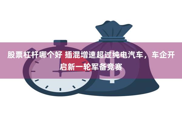 股票杠杆哪个好 插混增速超过纯电汽车，车企开启新一轮军备竞赛