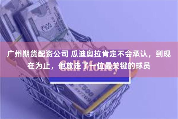 广州期货配资公司 瓜迪奥拉肯定不会承认，到现在为止，他放走了一位最关键的球员