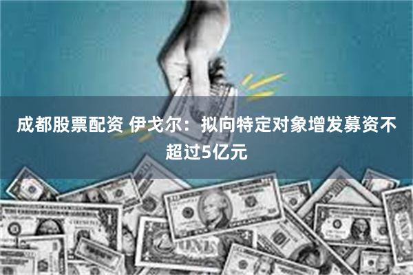 成都股票配资 伊戈尔：拟向特定对象增发募资不超过5亿元