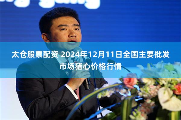 太仓股票配资 2024年12月11日全国主要批发市场猪心价格行情