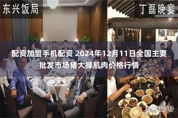 配资加盟手机配资 2024年12月11日全国主要批发市场猪大排肌肉价格行情