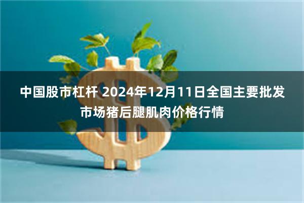 中国股市杠杆 2024年12月11日全国主要批发市场猪后腿肌肉价格行情