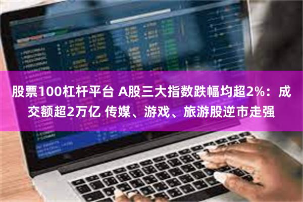 股票100杠杆平台 A股三大指数跌幅均超2%：成交额超2万亿 传媒、游戏、旅游股逆市走强