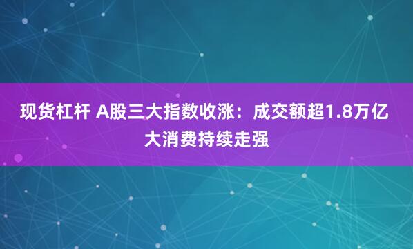 现货杠杆 A股三大指数收涨：成交额超1.8万亿 大消费持续走强