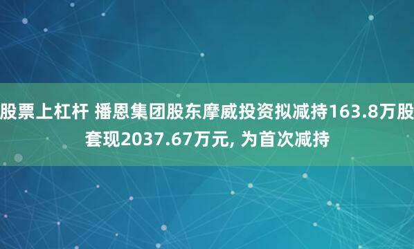 股票上杠杆 播恩集团股东摩威投资拟减持163.8万股套现2037.67万元, 为首次减持