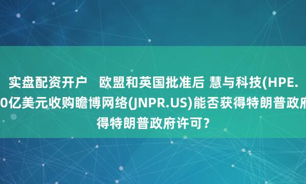 实盘配资开户   欧盟和英国批准后 慧与科技(HPE.US)140亿美元收购瞻博网络(JNPR.US)能否获得特朗普政府许可？