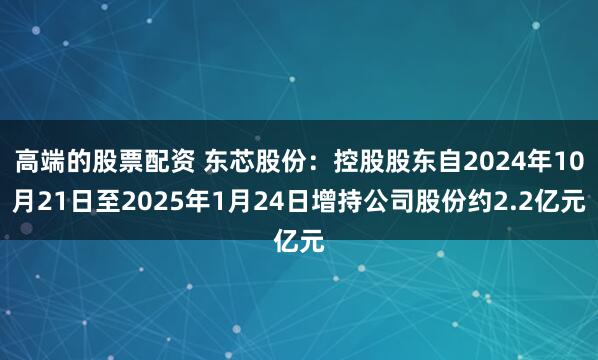 高端的股票配资 东芯股份：控股股东自2024年10月21日至2025年1月24日增持公司股份约2.2亿元