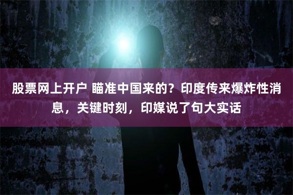 股票网上开户 瞄准中国来的？印度传来爆炸性消息，关键时刻，印媒说了句大实话