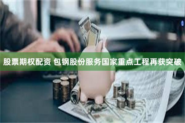 股票期权配资 包钢股份服务国家重点工程再获突破