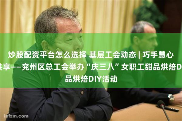 炒股配资平台怎么选择 基层工会动态 | 巧手慧心 甜蜜共享——兖州区总工会举办“庆三八”女职工甜品烘焙DIY活动